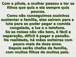 Com a pílula, a mulher passou a ter osCom a pílula, a mulher passou a ter os
filhos que quis e ela sempre quisfilhos que quis e ela sempre quis
poucos.poucos.
Como não conseguimos sozinhosComo não conseguimos sozinhos
sustentar a família, elas saíram para asustentar a família, elas saíram para a
luta para se poder pagar a comidaluta para se poder pagar a comida
congelada, a luz e o telefone.congelada, a luz e o telefone.
Se as coisas não vão bem, é fácil aSe as coisas não vão bem, é fácil a
separação, difícil é pagar a pensão.separação, difícil é pagar a pensão.
Na realidade, há mães solteiras comNa realidade, há mães solteiras com
pouco mais de doze anos.pouco mais de doze anos.
Depois serão chefes de família,Depois serão chefes de família,
com muitos filhos de muitos pais.com muitos filhos de muitos pais.
 