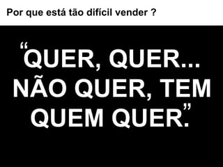QUER, QUER... NÃO QUER, TEM QUEM QUER.   “ ” Por que está tão difícil vender ? 