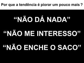 “ NÃO DÁ NADA” “NÃO ME INTERESSO” “NÃO ENCHE O SACO” Por que a tendência é piorar um pouco mais   ? 