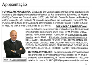 Apresentação FORMAÇÃO ACADÊMICA : Graduado em Comunicação (1982) e Pós-graduado em Marketing (1985) pela Universidade Federal do Rio Grande do Sul ( UFRGS ). Mestre (2001) e Doutor em Comunicação (2007) pela  PUCRS .  Como Professor de Marketing e Comunicação, são mais de 24 anos de experiência em instituições como  UFRGS ,  PUCRS ,  UNISINOS ,  UNIFACS  ( BA ), Universidade Fernando Pessoa (Porto/Portugal)  e, hoje, no  MBA  e Pós-Graduação da  ESPM/RS . FORMAÇÃO PROFISSIONAL :  mais de 30 anos de experiência em Marketing e Comunicação em empresas como Claro,  DM9 ,  RBS ,  MPM , Propeg, Ogilvy, Escala, Paim, entre outras.  Consultor de  Comunicação para Vendas  desde 2002.  Principais clientes nos últimos 4 anos :  DELL, AVON, COLOMBO, PFIZER, STIHL, ROYAL CANIN, IIR,  GRUPO RBS, UNIMED, INTELIG, SAP, AMCHAM, NET, ACSP, FIERGS, ZAFFARI/BOURBON, FERRAMENTAS GERAIS, GKN DRIVELINE, BLUE VILLE, SICREDI, GAFOR, SLC   entre outros. OUTRAS ATIVIDADES :  ex-presidente da  ARP/  Associação Riograndense de Propaganda (1988); criador do 1º grupo de teatro sobre Marketing, o Theatro Marketeiro (1992); co-criador da marca  CLARO  (1998) e palestrante internacional. Prof.Dr. DadoSchneider 