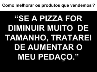 “ SE A PIZZA FOR DIMINUIR MUITO  DE TAMANHO, TRATAREI  DE AUMENTAR O  MEU PEDAÇO.” Como melhorar os produtos que vendemos   ? 