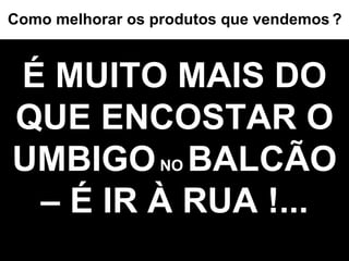É MUITO MAIS DO QUE ENCOSTAR O UMBIGO  NO  BALCÃO – É IR À RUA !... Como melhorar os produtos que vendemos   ? 