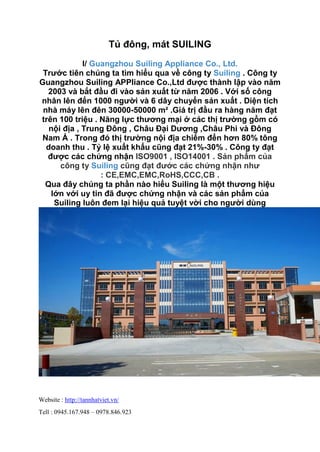 Website : http://tannhatviet.vn/
Tell : 0945.167.948 – 0978.846.923
Tủ đông, mát SUILING
I/ Guangzhou Suiling Appliance Co., Ltd.
Trước tiên chúng ta tìm hiểu qua về công ty Suiling . Công ty
Guangzhou Suiling APPliance Co.,Ltd được thành lập vào năm
2003 và bắt đầu đi vào sản xuất từ năm 2006 . Với số công
nhân lên đến 1000 người và 6 dây chuyển sản xuất . Diện tích
nhà máy lên đên 30000-50000 m² .Giá trị đầu ra hàng năm đạt
trên 100 triệu . Năng lực thương mại ở các thị trường gồm có
nội địa , Trung Đông , Châu Đại Dương ,Châu Phi và Đông
Nam Á . Trong đó thị trường nội địa chiếm đến hơn 80% tông
doanh thu . Tỷ lệ xuất khẩu cũng đạt 21%-30% . Công ty đạt
được các chứng nhận ISO9001 , ISO14001 . Sản phẩm của
công ty Suiling cũng đạt đước các chứng nhận như
: CE,EMC,EMC,RoHS,CCC,CB .
Qua đây chúng ta phần nào hiểu Suiling là một thương hiệu
lớn với uy tin đã được chứng nhận và các sản phẩm của
Suiling luôn đem lại hiệu quả tuyệt vời cho người dùng
 