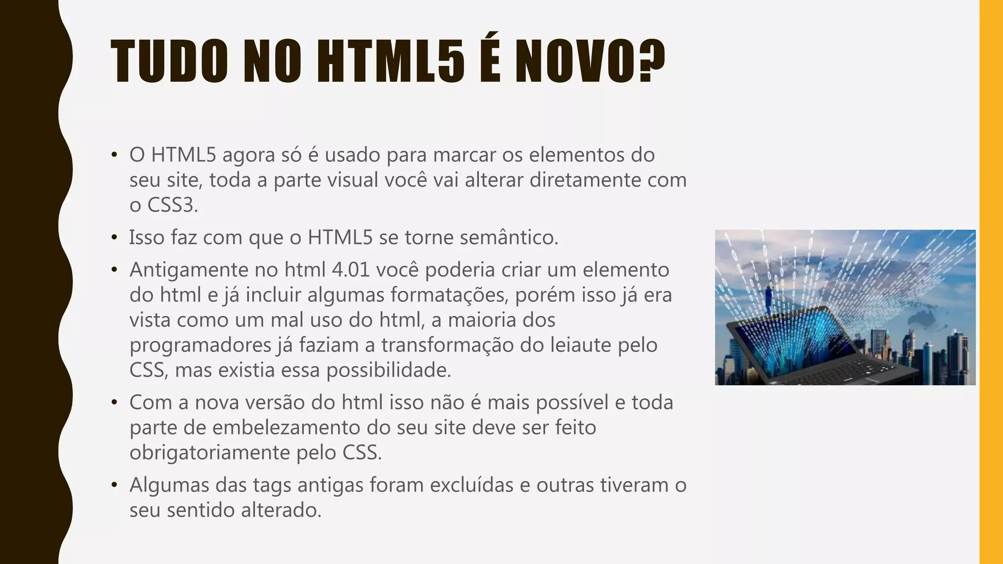 TUDO NO HTML5 É NOVO?
• O HTML5 agora só é usado para marcar os elementos do
seu site, toda a parte visual você vai alterar diretamente com
o CSS3.
• Isso faz com que o HTML5 se torne semântico.
• Antigamente no html 4.01 você poderia criar um elemento
do html e já incluir algumas formatações, porém isso já era
vista como um mal uso do html, a maioria dos
programadores já faziam a transformação do leiaute pelo
CSS, mas existia essa possibilidade.
• Com a nova versão do html isso não é mais possível e toda
parte de embelezamento do seu site deve ser feito
obrigatoriamente pelo CSS.
• Algumas das tags antigas foram excluídas e outras tiveram o
seu sentido alterado.
 