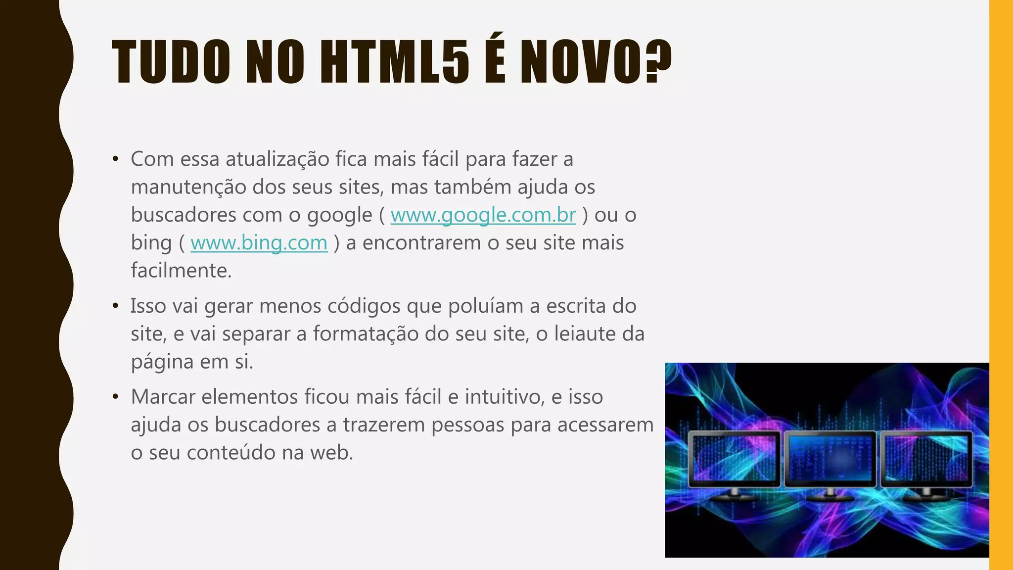 TUDO NO HTML5 É NOVO?
• Com essa atualização fica mais fácil para fazer a
manutenção dos seus sites, mas também ajuda os
buscadores com o google ( www.google.com.br ) ou o
bing ( www.bing.com ) a encontrarem o seu site mais
facilmente.
• Isso vai gerar menos códigos que poluíam a escrita do
site, e vai separar a formatação do seu site, o leiaute da
página em si.
• Marcar elementos ficou mais fácil e intuitivo, e isso
ajuda os buscadores a trazerem pessoas para acessarem
o seu conteúdo na web.
 