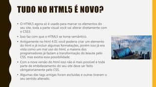 TUDO NO HTML5 É NOVO?
• O HTML5 agora só é usado para marcar os elementos do
seu site, toda a parte visual você vai alterar diretamente com
o CSS3.
• Isso faz com que o HTML5 se torne semântico.
• Antigamente no html 4.01 você poderia criar um elemento
do html e já incluir algumas formatações, porém isso já era
vista como um mal uso do html, a maioria dos
programadores já faziam a transformação do leiaute pelo
CSS, mas existia essa possibilidade.
• Com a nova versão do html isso não é mais possível e toda
parte de embelezamento do seu site deve ser feito
obrigatoriamente pelo CSS.
• Algumas das tags antigas foram excluídas e outras tiveram o
seu sentido alterado.
 