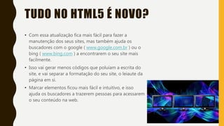 TUDO NO HTML5 É NOVO?
• Com essa atualização fica mais fácil para fazer a
manutenção dos seus sites, mas também ajuda os
buscadores com o google ( www.google.com.br ) ou o
bing ( www.bing.com ) a encontrarem o seu site mais
facilmente.
• Isso vai gerar menos códigos que poluíam a escrita do
site, e vai separar a formatação do seu site, o leiaute da
página em si.
• Marcar elementos ficou mais fácil e intuitivo, e isso
ajuda os buscadores a trazerem pessoas para acessarem
o seu conteúdo na web.
 