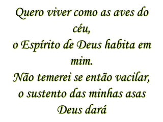 Quero viver como as aves do
             céu,
o Espírito de Deus habita em
            mim.
Não temerei se então vacilar,
 o sustento das minhas asas
         Deus dará
 