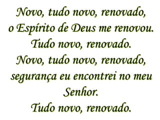Novo, tudo novo, renovado,
o Espírito de Deus me renovou.
    Tudo novo, renovado.
  Novo, tudo novo, renovado,
segurança eu encontrei no meu
            Senhor.
    Tudo novo, renovado.
 