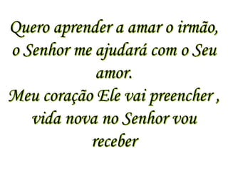 Quero aprender a amar o irmão,
o Senhor me ajudará com o Seu
            amor.
Meu coração Ele vai preencher ,
   vida nova no Senhor vou
           receber
 