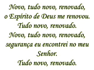 Novo, tudo novo, renovado,
o Espírito de Deus me renovou.
    Tudo novo, renovado.
  Novo, tudo novo, renovado,
segurança eu encontrei no meu
            Senhor.
    Tudo novo, renovado.
 