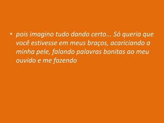 • pois imagino tudo dando certo... Só queria que
você estivesse em meus braços, acariciando a
minha pele, falando palavras bonitas ao meu
ouvido e me fazendo