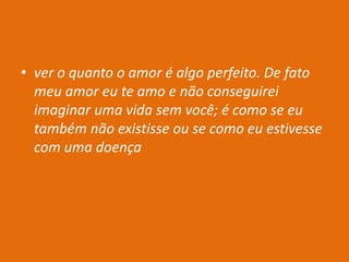 • ver o quanto o amor é algo perfeito. De fato
meu amor eu te amo e não conseguirei
imaginar uma vida sem você; é como se eu
também não existisse ou se como eu estivesse
com uma doença