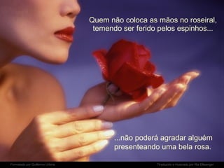 Quem não coloca as mãos no roseiral, temendo ser ferido pelos espinhos... ...não poderá agradar alguém presenteando uma bela rosa. 