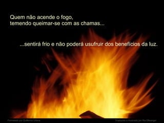 Quem não acende o fogo,  temendo queimar-se com as chamas... ...sentirá frio e não poderá usufruir dos benefícios da luz. 