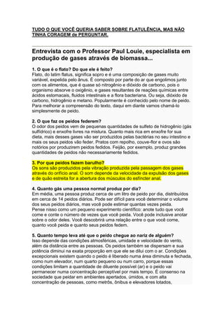 TUDO O QUE VOCÊ QUERIA SABER SOBRE FLATULÊNCIA, MAS NÃO
TINHA CORAGEM de PERGUNTAR.


Entrevista com o Professor Paul Louie, especialista em
produção de gases através de biomassa...
1. O que é o flato? Do que ele é feito?
Flato, do latim flatus, significa sopro e é uma composição de gases muito
variável, expelida pelo ânus. É composto por parte do ar que engolimos junto
com os alimentos, que é quase só nitrogênio e dióxido de carbono, pois o
organismo absorve o oxigênio, e gases resultantes de reações químicas entre
ácidos estomacais, fluidos intestinais e a flora bacteriana. Ou seja, dióxido de
carbono, hidrogênio e metano. Popularmente é conhecido pelo nome de peido.
Para melhorar a compreensão do texto, daqui em diante vamos chamá-lo
simplesmente de peido.

2. O que faz os peidos federem?
O odor dos peidos vem de pequenas quantidades de sulfeto de hidrogênio (gás
sulfídrico) e enxofre livres na mistura. Quanto mais rica em enxofre for sua
dieta, mais desses gases vão ser produzidos pelas bactérias no seu intestino e
mais os seus peidos vão feder. Pratos com repolho, couve-flor e ovos são
notórios por produzirem peidos fedidos. Feijão, por exemplo, produz grandes
quantidades de peidos não necessariamente fedidos.

3. Por que peidos fazem barulho?
Os sons são produzidos pela vibração produzida pela passagem dos gases
através do orifício anal. O som depende da velocidade da expulsão dos gases
e de quão estreita for a abertura dos músculos do esfíncter anal.

4. Quanto gás uma pessoa normal produz por dia?
Em média, uma pessoa produz cerca de um litro de peido por dia, distribuídos
em cerca de 14 peidos diários. Pode ser difícil para você determinar o volume
dos seus peidos diários, mas você pode estimar quantas vezes peida.
Pense nisso como um pequeno experimento científico: anote tudo que você
come e conte o número de vezes que você peida. Você pode inclusive anotar
sobre o odor deles. Você descobrirá uma relação entre o que você come,
quanto você peida e quanto seus peidos fedem.

5. Quanto tempo leva até que o peido chegue ao nariz de alguém?
Isso depende das condições atmosféricas, umidade e velocidade do vento,
além da distância entre as pessoas. Os peidos também se dispersam e sua
potência diminui na exata proporção em que ele se dilui com o ar. Condições
excepcionais existem quando o peido é liberado numa área diminuta e fechada,
como num elevador, num quarto pequeno ou num carro, porque essas
condições limitam a quantidade de diluente possível (ar) e o peido vai
permanecer numa concentração perceptível por mais tempo. É consenso na
sociedade que peidar em ambientes apertados, úmidos, e com alta
concentração de pessoas, como metrôs, ônibus e elevadores lotados,
 