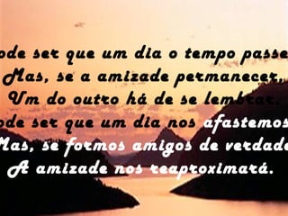 ode ser que um dia o tempo passe
Mas, se a amizade permanecer,
Um do outro há de se lembrar.
ode ser que um dia nos afastemos
Mas, se formos amigos de verdade
A amizade nos reaproximará.
 