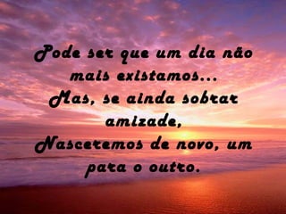 Pode ser que um dia não
mais existamos...
Mas, se ainda sobrar
amizade,
Nasceremos de novo, um
para o outro.
 