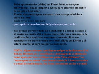 Belas apresentações (slides) em PowerPoint, mensagens motivadoras, lindas imagens e textos para criar um ambiente de alegria e bem-estar. Receba duas mensagens semanais, uma na segunda-feira e outra na sexta. Basta enviar um e-mail para:  [email_address]   não precisa escrever nada no e-mail, nem no campo assunto é só enviar o e-mail e daí a pouco você recebe uma mensagem de confirmação, a qual deve novamente somente clicar em responder sem escrever nada no e-mail, clique em Enviar e já estará inscrito(a) para receber as mensagens.  NOTA: Alguns sistemas Anti-Spam antigos ou ineficientes (Uol, Bol, Ig, Hotmail, etc ) classificam a mensagem de confirmação como spam, por isso verifique sua pasta “lixo eletrônico” ou “mensagens em massa” caso demore (mais de 1 hora) a receber  o e-mail de confirmação. Ou Tente novamente enviar o e-mail. 