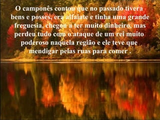 O camponês contou que no passado tivera  bens e posses, era alfaiate e tinha uma grande freguesia, chegou a ter muito dinheiro, mas  perdeu tudo com o ataque de um rei muito  poderoso naquela região e ele teve que  mendigar pelas ruas para comer . 