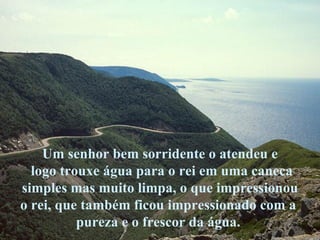 Um senhor bem sorridente o atendeu e logo trouxe água para o rei em uma caneca simples mas muito limpa, o que impressionou  o rei, que também ficou impressionado com a  pureza e o frescor da água.  