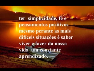 ter  simplicidade, fé e pensamentos positivos mesmo perante as mais difíceis situações é saber viver e fazer da nossa vida  um constante aprendizado.  