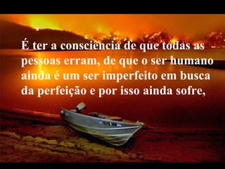É ter a consciência de que todas as   pessoas erram, de que o ser humano ainda é um ser imperfeito em busca da perfeição e por isso ainda sofre,  