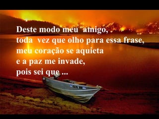 Deste modo meu  amigo,     toda  vez que olho para essa frase,  meu coração se aquieta  e a paz me invade,  pois sei que ... 