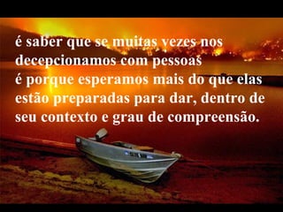 é saber que se muitas vezes nos
decepcionamos com pessoas
é porque esperamos mais do que elas
estão preparadas para dar, dentro de
seu contexto e grau de compreensão.



   VeraRoglioSlides
 