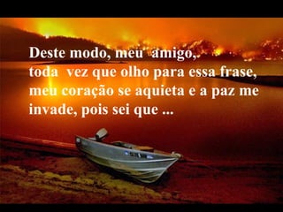 Deste modo, meu amigo,
toda vez que olho para essa frase,
meu coração se aquieta e a paz me
invade, pois sei que ...




 VeraRoglioSlides
 