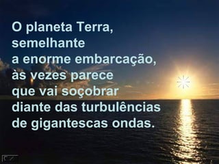 O planeta Terra,
semelhante
a enorme embarcação,
às vezes parece
que vai soçobrar
diante das turbulências
de gigantescas ondas.
 