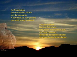 As frustrações que nos fazem chorar... um dia passarão. A saudade do ser querido que está longe, passará. Dias de tristeza...  Dias de felicidade...  São lições necessárias que, na Terra, passam, deixando no espírito imortal as experiências acumuladas. 