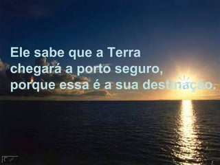 Ele sabe que a Terra chegará a porto seguro, porque essa é a sua destinação. 