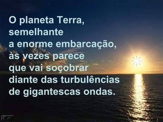 O planeta Terra,
semelhante
a enorme embarcação,
às vezes parece
que vai soçobrar
diante das turbulências
de gigantescas ondas.
 