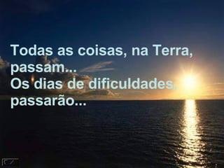 Todas as coisas, na Terra,  passam... Os dias de dificuldades, passarão... 