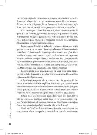 38.
JoséNivaldoJunior
parentes e amigos chegavam em grupos para manifestar o regozijo.
A palavra milagre foi repetida dezenas de vezes. Deus no comando,
diziam os mais religiosos; foi um livramento, insistiam os evangé-
licos. Uma chatice para JB esse tipo de solidariedade, mas enfim...
Para se recuperar livre dos intrusos, ele se concedeu mais al-
guns dias de repouso. Aproveitou o sossego, os passeios de lancha,
os mergulhos em águas paradisíacas, os bons uísques e belos cha-
rutos cubanos para relaxar e se recuperar do susto e das emoções.
Só na semana seguinte retomou a rotina. 
Porém, como foi dito, a vida não retrocede. Agora, por mais
que parecesse ser o mesmo, JB era outro homem: Elisa não saía da
sua cabeça. Coisa estranha é o compartimento das emoções. Uma
novidade acontece em sua vida e passa a dominar todos os pensa-
mentos, todos os desejos. Claro, a mulher era linda, corpo perfei-
to, os momentos que viveram foram intensos e inéditos, uma rara
combinação de acontecimentos para qualquer pessoa, qualquer ca-
sal. Mas nem por isso aquela obsessão parecia razoável.
Resistiu ainda mais um dia, porém na terça-feira ligou para o
escritório dela. A secretária atendeu protocolarmente: Doutora Elisa
está em reunião, depois retorna. 
A ligação de resposta não aconteceu. No dia seguinte JB in-
sistiu, a secretária foi bem explícita. Informou que comunicara o
contato e estava cumprindo as ordens que recebera. Pediu, por gen-
tileza, que ele adiantasse o assunto a ser tratado e teria um retorno
se fosse o caso. JB sentiu uma gota de suor escorrer pelas costas. 
Estava claro que Elisa não queria falar com ele. Bem, talvez
não na empresa, qualquer coisa pode gerar comentários, boa-
tos. Funcionários desde sempre gostam de bisbilhotar os patrões.
Quem sabe através do celular a reação não seria diversa? 
No ritmo frenético do encontro em Salvador e nas circunstân-
cias tumultuadas da despedida, nem tinham trocado os números
Miolo Tudo pelos ares-.indd 38 06/04/2018 16:42:23
 