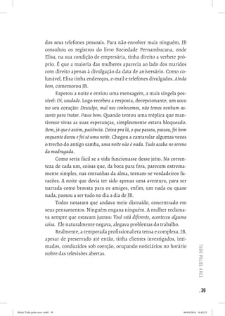 . 39
tudopelosares
dos seus telefones pessoais. Para não envolver mais ninguém, JB
consultou os registros do livro Sociedade Pernambucana, onde
Elisa, na sua condição de empresária, tinha direito a verbete pró-
prio. É que a maioria das mulheres aparecia ao lado dos maridos
com direito apenas à divulgação da data de aniversário. Como co-
lunável, Elisa tinha endereços, e-mail e telefones divulgados. Ainda
bem, comemorou JB.  
Esperou a noite e enviou uma mensagem, a mais singela pos-
sível: Oi, saudade. Logo recebeu a resposta, decepcionante, um soco
no seu coração: Desculpe, mal nos conhecemos, não temos nenhum as-
sunto para tratar. Passe bem. Quando tentou uma tréplica que man-
tivesse vivas as suas esperanças, simplesmente estava bloqueado.
Bem, já que é assim, paciência. Deixa pra lá, o que passou, passou, foi bom
enquanto durou e foi só uma noite. Chegou a cantarolar algumas vezes
o trecho do antigo samba, uma noite não é nada. Tudo acaba no sereno
da madrugada. 
Como seria fácil se a vida funcionasse desse jeito. Na corren-
teza de cada um, coisas que, da boca para fora, parecem extrema-
mente simples, nas entranhas da alma, tornam-se verdadeiros fu-
racões. A noite que devia ter sido apenas uma aventura, para ser
narrada como bravata para os amigos, enfim, um nada ou quase
nada, passou a ser tudo no dia a dia de JB. 
Todos notaram que andava meio distraído, concentrado em
seus pensamentos. Ninguém engana ninguém. A mulher reclama-
va sempre que estavam juntos: Você está diferente, aconteceu alguma
coisa.  Ele naturalmente negava, alegava problemas do trabalho. 
Realmente, a temporada profissional era tensa e complexa. JB,
apesar de preservado até então, tinha clientes investigados, inti-
mados, conduzidos sob coerção, ocupando noticiários no horário
nobre das televisões abertas. 
Miolo Tudo pelos ares-.indd 39 06/04/2018 16:42:23
 