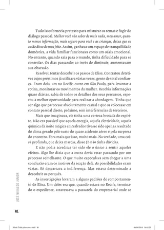 40.
JoséNivaldoJunior
Tudo isso fornecia pretexto para misturar os temas e fugir do
diálogo pessoal. Melhor você não saber de mais nada, meu amor, quan-
to menos informação, mais seguro para você e as crianças, deixa que eu
cuido disso do meu jeito. Assim, ganhava um espaço de tranquilidade
doméstica, a vida familiar funcionava como um oásis emocional.
No entanto, quando saía para o mundo, tinha dificuldade para se
controlar. Os dias passando; ao invés de diminuir, aumentavam
sua obsessão.  
Resolveu tentar descobrir os passos de Elisa. Contratou deteti-
ves cujos préstimos já utilizara várias vezes, gente de total confian-
ça. Eram dois, um no Recife, outro em São Paulo, para levantar a
rotina, monitorar os movimentos da mulher. Recebia informações
quase diárias, sabia de todos os detalhes dos seus percursos, espe-
rou a melhor oportunidade para realizar a abordagem.  Tinha que
ser algo que parecesse absolutamente casual e que os colocasse em
contato pessoal direto, próximo, sem interferências de terceiros.  
Mais que imaginava, ele tinha uma certeza brotada do espíri-
to. Não era possível que aquela energia, aquela eletricidade, aquela
química da noite mágica em Salvador tivesse sido apenas resultado
do clima gerado pelo susto do quase acidente aéreo e pela surpresa
do encontro. Fora mais que isso, muito mais. Na verdade, uma coi-
sa profunda, que deixa marcas, disso JB não tinha dúvidas.  
E não podia acreditar ter sido ele o único a sentir aqueles
efeitos. Algo lhe dizia que a outra devia estar passando por um
processo semelhante. O que muito especulava sem chegar a uma
conclusão eram os motivos da reação dela. As possibilidades eram
várias. Só descartava a indiferença. Mas estava determinado a
descobrir os porquês. 
As investigações levaram a alguns padrões de comportamen-
to de Elisa. Um deles era que, quando estava no Recife, termina-
do o expediente, atravessava a passarela do empresarial onde se
Miolo Tudo pelos ares-.indd 40 06/04/2018 16:42:23
 