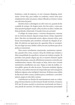 . 41
tudopelosares
localizava a sede da empresa e ia até o luxuoso shopping center
anexo. Certos dias, para malhar na academia, outras vezes para
simplesmente andar um pouco, relaxar olhando as vitrines e tomar
um café antes de partir. 
Resolveu fazer a abordagem no café. Certa vez, quando ela fez
o pedido de sempre, ele chegou junto, deu boa noite e, antes que
fosse possível qualquer reação, colou sua boca na dela e roubou um
beijo profundo e demorado. O mundo virou um carrossel. 
O relógio do tempo parou, o entorno desapareceu, estavam
sós no Universo deserto. Quanto tempo durou o beijo, impossível
dizer. Não deve ter demorado muito, alguns minutos talvez, pois
foram interrompidos pela atendente avisando da chegada do pe-
dido. JB solicitou um igual para ele, aguardou Elisa se recompor.
Fez um afago nos seus cabelos e falou em tom carinhoso que até as
pedras se encontram. 
Elisa estava visivelmente emocionada, sentimentos reprimi-
dos, quando vêm à tona, trazem a força de vulcões que rompem a
falsa tranquilidade da superfície e entram em violenta erupção. JB
percebeu com grande alegria que ela se manteve distante aquele
tempo todo porque, como ele, dificilmente manteria o controle caso
estabelecessem contato. Pela reação ao beijo, devia estar vivendo
sentimentos semelhantes aos seus. Pegou na mão da mulher, es-
tava gélida, apesar do calor da xícara. Tentaram entabular alguma
conversa, mas ambos estavam tão impactados que mal conseguiam
balbuciar alguma coisa inteligível. Sorriram. JB deixou uma cédula
de R$ 100,00 sobre a mesa, sinalizou para a atendente e, sem dizer
palavra, pegou na mão dela e saíram. 
Caminharam na direção do estacionamento como se o shop-
ping estivesse deserto ou eles tivessem ficado invisíveis. A luxuosa
SUV que JB estava usando se encontrava estacionada em frente à
uma parede de concreto. Os vidros escuros garantiam privacidade
Miolo Tudo pelos ares-.indd 41 06/04/2018 16:42:23
 