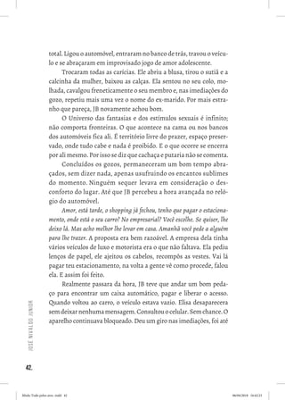 42.
JoséNivaldoJunior
total. Ligou o automóvel, entraram no banco de trás, travou o veícu-
lo e se abraçaram em improvisado jogo de amor adolescente. 
Trocaram todas as carícias. Ele abriu a blusa, tirou o sutiã e a
calcinha da mulher, baixou as calças. Ela sentou no seu colo, mo-
lhada, cavalgou freneticamente o seu membro e, nas imediações do
gozo, repetiu mais uma vez o nome do ex-marido. Por mais estra-
nho que pareça, JB novamente achou bom. 
O Universo das fantasias e dos estímulos sexuais é infinito;
não comporta fronteiras. O que acontece na cama ou nos bancos
dos automóveis fica ali. É território livre do prazer, espaço preser-
vado, onde tudo cabe e nada é proibido. E o que ocorre se encerra
por ali mesmo. Por isso se diz que cachaça e putaria não se comenta.  
Concluídos os gozos, permaneceram um bom tempo abra-
çados, sem dizer nada, apenas usufruindo os encantos sublimes
do momento. Ninguém sequer levava em consideração o des-
conforto do lugar. Até que JB percebeu a hora avançada no reló-
gio do automóvel.
Amor, está tarde, o shopping já fechou, tenho que pagar o estaciona-
mento, onde está o seu carro? No empresarial? Você escolhe. Se quiser, lhe
deixo lá. Mas acho melhor lhe levar em casa. Amanhã você pede a alguém
para lhe trazer. A proposta era bem razoável. A empresa dela tinha
vários veículos de luxo e motorista era o que não faltava. Ela pediu
lenços de papel, ele ajeitou os cabelos, recompôs as vestes. Vai lá
pagar teu estacionamento, na volta a gente vê como procede, falou
ela. E assim foi feito. 
Realmente passara da hora, JB teve que andar um bom peda-
ço para encontrar um caixa automático, pagar e liberar o acesso.
Quando voltou ao carro, o veículo estava vazio. Elisa desaparecera
semdeixarnenhumamensagem.Consultouocelular.Semchance.O
aparelho continuava bloqueado. Deu um giro nas imediações, foi até
Miolo Tudo pelos ares-.indd 42 06/04/2018 16:42:23
 