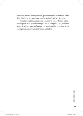 . 43
tudopelosares
o estacionamento do empresarial, percorreu todos os andares, nada
feito. Não lhe restou outra alternativa senão dirigir-se para casa. 
Enfrentou dificuldades para conciliar o sono. Deixou a tele-
visão ligada, mas sequer conseguia ver as imagens. Elisa, com seu
corpo, seu jeito, suas safadezas, era a única coisa que seus olhos
enxergavam, estivessem abertos ou fechados. 
 
Miolo Tudo pelos ares-.indd 43 06/04/2018 16:42:23
 