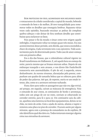 . 31
Bem protegido do frio, acomodado nos melhores bares
e restaurantes da cidade considerada a capital do mundo, bebendo
e comendo do bom e do melhor, JB teve tranquilidade para reme-
morar todos os detalhes que conseguiu lembrar. Repassou várias
vezes cada episódio, buscando encaixar as pedras do complexo
quebra-cabeças e não deixar de fora nenhum detalhe que contri-
buísse para esclarecer os fatos. 
Para puxar o fio da meada e situar como teve origem aquele
imbróglio, é importante voltar no tempo quase três meses. Era nos
acontecimentos desse período, sem dúvida, que estava escondida a
chave do enigma. Cada terremoto tem o seu epicentro. Todo acon-
tecimento parte de determinado ponto. Todo caso de amor começa
com um primeiro olhar. 
Era o dia das bruxas, que o colonialismo cultural vigente no
Brasil transformou em Halloween. E, até aquela hora no começo da
noite, parecia mesmo que as bruxas estavam soltas. Depois de um
embarque tranquilo e sem atrasos, o voo direto São Paulo/Recife
transcorria sem anormalidades. O pôr do sol, à esquerda, estava
deslumbrante. As nuvens sinuosas, alaranjadas pelo poente, com-
punham um quadro de tamanha beleza que se colocava para além
do poder das palavras. Até que, de repente, ouviu-se um estalo in-
tenso, alto, como se a aeronave estivesse rachando. 
Ficou claro para todos os passageiros que não era algo trivial,
até porque, em seguida, caíram as máscaras de emergência. Veio
o comando de atar cintos, os comissários de bordo e aeromoças,
todos sem um pingo de cor no rosto, corriam se esbarrando no
corredor estreito, para lá e para cá. Um comissário saiu da cabi-
ne, apanhou uma lanterna no local dos equipamentos, deitou-se no
chão, no meio do avião. Com a ajuda de outros, afastou o tapete e
removeu uma placa no piso do corredor. Ficaram assim por alguns
minutos, agora com a presença do comandante ou do copiloto, JB
não identificou qual dos dois era. Todos tentavam enxergar alguma
coisa nas entranhas da aeronave. 
Miolo Tudo pelos ares-.indd 31 06/04/2018 16:42:23
 