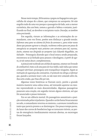 32.
JoséNivaldoJunior
Nesse meio tempo, JB levantou e pegou no bagageiro uma gar-
rafinha de uísque de 4 doses, que comprara no aeroporto. Só não
engoliu tudo de uma vez porque o passageiro do lado, sem a menor
cerimônia, deu um bote, tomou a garrafa e bebeu o restante, justi-
ficando no final, ao devolver o recipiente vazio: Desculpe, eu também
estou precisando. 
Em seguida, vieram as informações e as orientações do co-
mandante, com voz firme, porém sem disfarçar a grande tensão.
Sofremos uma pane no sistema de freios da aeronave e, para evitar novos
danos que possam agravar a situação, recebemos ordens para um pouso de
emergência no aeroporto mais próximo com estrutura para tal, narrou.
Assim, estamos nos dirigindo ao aeroporto Luiz Eduardo Magalhães, em
Salvador.  Prosseguiu dizendo que o local estava sendo preparado,
encontrava-se já fechado para pousos e decolagens. A partir de ago-
ra, só nós vamos descer, complementou.
Apistajáestárecebendoumcolchãodeespumas,estamosnoslivrando
do combustível, trata-se de uma pane de risco médio, tudo indica que vamos
conseguir aterrissar, prosseguiu sem tranquilizar ninguém. Sigam as
instruções de segurança dos comissários. O protocolo me obriga a informar
que, quando a aeronave tocar o solo, eu não mais terei comando sobre ela.
Boa sorte a todos, que Deus olhe por nós. 
Algumas vozes histéricas se fizeram ouvir, porém a grande
maioria manteve uma calma tensa, até tentando aquietar ou mes-
mo repreendendo os mais descontrolados. Algumas passageiras
puxaram uma oração, em seguida vieram alguns cânticos, até que
foi anunciado o pouso iminente.  
Fez-se um silêncio mortal. Os passageiros assumiram a posi-
ção orientada pelos tripulantes. Quando o avião bateu bruscamente
no solo, o comandante reverteu os motores, a aeronave tremelicava
tanto que parecia prestes a se desintegrar. Em pouco tempo parou. 
As luzes dos carros de bombeiros logo se tornaram visíveis, as por-
tas de emergência imediatamente estavam abertas, os escorregos
foram lançados. 
Miolo Tudo pelos ares-.indd 32 06/04/2018 16:42:23
 
