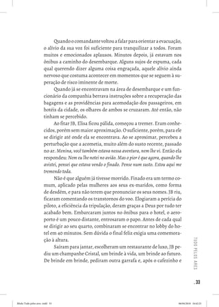 . 33
tudopelosares
Quandoocomandantevoltouafalarparaorientaraevacuação,
o alívio da sua voz foi suficiente para tranquilizar a todos. Foram
muitos e emocionados aplausos. Minutos depois, já estavam nos
ônibus a caminho do desembarque. Alguns sujos de espuma, cada
qual querendo dizer alguma coisa engraçada, aquele alívio ainda
nervoso que costuma acontecer em momentos que se seguem à su-
peração de risco iminente de morte. 
Quando já se encontravam na área de desembarque e um fun-
cionário da companhia berrava instruções sobre a recuperação das
bagagens e as providências para acomodação dos passageiros, em
hotéis da cidade, os olhares de ambos se cruzaram. Até então, não
tinham se percebido. 
Ao fitar JB, Elisa ficou pálida, começou a tremer. Eram conhe-
cidos, porém sem maior aproximação. O suficiente, porém, para ele
se dirigir até onde ela se encontrava. Ao se aproximar, percebeu a
perturbação que a acometia, muito além do susto recente, passado
no ar. Menina, você também estava nessa aventura, nem lhe vi. Então ela
respondeu: Nem eu lhe notei no avião. Mas o pior é que agora, quando lhe
avistei, pensei que estava vendo o finado. Pense num susto. Estou aqui me
tremendo toda. 
Não é que alguém já tivesse morrido. Finado era um termo co-
mum, aplicado pelas mulheres aos seus ex-maridos, como forma
de desdém, e para não terem que pronunciar os seus nomes. JB riu,
ficaram comentando os transtornos do voo. Elogiaram a perícia do
piloto, a eficiência da tripulação, deram graças a Deus por tudo ter
acabado bem. Embarcaram juntos no ônibus para o hotel, o aero-
porto é um pouco distante, entrosaram o papo. Antes de cada qual
se dirigir ao seu quarto, combinaram se encontrar no lobby do ho-
tel em 40 minutos. Sem dúvida o final feliz exigia uma comemora-
ção à altura. 
Saíram para jantar, escolheram um restaurante de luxo, JB pe-
diu um champanhe Cristal, um brinde à vida, um brinde ao futuro.
De brinde em brinde, pediram outra garrafa e, após o cafezinho e
Miolo Tudo pelos ares-.indd 33 06/04/2018 16:42:23
 