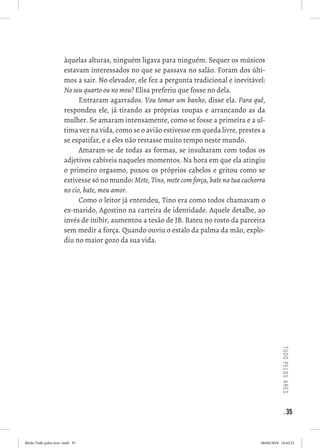 . 35
tudopelosares
àquelas alturas, ninguém ligava para ninguém. Sequer os músicos
estavam interessados no que se passava no salão. Foram dos últi-
mos a sair. No elevador, ele fez a pergunta tradicional e inevitável:
No seu quarto ou no meu? Elisa preferiu que fosse no dela. 
Entraram agarrados. Vou tomar um banho, disse ela. Para quê,
respondeu ele, já tirando as próprias roupas e arrancando as da
mulher. Se amaram intensamente, como se fosse a primeira e a ul-
tima vez na vida, como se o avião estivesse em queda livre, prestes a
se espatifar, e a eles não restasse muito tempo neste mundo. 
Amaram-se de todas as formas, se insultaram com todos os
adjetivos cabíveis naqueles momentos. Na hora em que ela atingiu
o primeiro orgasmo, puxou os próprios cabelos e gritou como se
estivesse só no mundo: Mete, Tino, mete com força, bate na tua cachorra
no cio, bate, meu amor. 
Como o leitor já entendeu, Tino era como todos chamavam o
ex-marido, Agostino na carteira de identidade. Aquele detalhe, ao
invés de inibir, aumentou a tesão de JB. Bateu no rosto da parceira
sem medir a força. Quando ouviu o estalo da palma da mão, explo-
diu no maior gozo da sua vida. 
 
Miolo Tudo pelos ares-.indd 35 06/04/2018 16:42:23
 