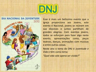 Esse é mais um belíssimo evento que a
Igreja proporciona aos Jovens, este
evento é Nacional, jovens se reúnem em
sua dioceses e juntos partilham de
grandes alegrias. Com eventos jovens,
todos se esforçam para fazer algo neste
evento, apresentações como, peças
teatrais, danças, animações com músicas
e entre outras coisas.
Neste ano o tema do DNJ é Juventude e
Vida e têm como lema:
“Qual vida vale apena ser vivida?”
 