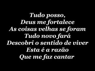 Tudo posso, Deus me fortalece As coisas velhas se foram Tudo novo fará Descobri o sentido de viver Esta é a razão Que me faz cantar   