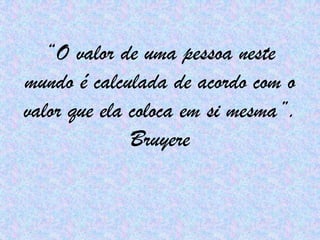 “O valor de uma pessoa neste mundo é calculada de acordo com o valor que ela coloca em si mesma”. Bruyere