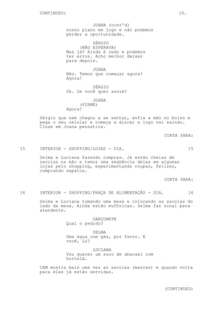 CONTINUED:                                             10.

                            JOANA (cont’d)
                  nosso plano em jogo e não podemos
                  perder a oportunidade.

                            SÉRGIO
                       (NÃO ESPERAVA)
                  Mas já? Ainda é cedo e podemos
                  ter erros. Acho melhor deixar
                  para depois.

                            JOANA
                  Não. Temos que começar agora!
                  Agora!

                            SÉRGIO
                  Ok. Se você quer assim?
                            JOANA
                       (FIRME)
                  Agora!

     Sérgio que nem chegou a se sentar, enfia a mão no bolso e
     pega o seu celular e começa a discar e logo vai saindo.
     Close em Joana pensativa.

                                                       CORTA PARA:

15   INTERIOR - SHOPPING/LOJAS - DIA.                             15

     Selma e Luciana fazendo compras. Já estão cheias de
     sacolas na mão e temos uma seqüência delas em algumas
     lojas pelo shopping, experimentando roupas, felizes,
     comprando sapatos.

                                                       CORTA PARA:


16   INTERIOR - SHOPPING/PRAÇA DE ALIMENTAÇÃO - DIA.              16

     Selma e Luciana tomando uma mesa e colocando as sacolas do
     lado da mesa. Ainda estão eufóricas. Selma faz sinal para
     atendente.
                            GARÇONETE
                  Qual o pedido?

                            SELMA
                  Uma água com gás, por favor. E
                  você, Lú?

                            LUCIANA
                  Vou querer um suco de abacaxi com
                  hortelã.

     CAM mostra mais uma vez as sacolas (marcas) e quando volta
     para elas já estão servidas.


                                                       (CONTINUED)
 