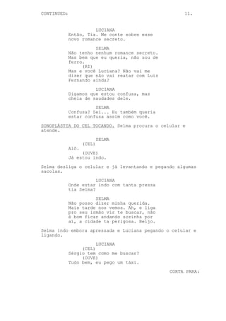 CONTINUED:                                            11.


                       LUCIANA
             Então, Tia. Me conte sobre esse
             novo romance secreto.

                       SELMA
             Não tenho nenhum romance secreto.
             Mas bem que eu queria, não sou de
             ferro.
                  (RI)
             Mas e você Luciana? Não vai me
             dizer que não vai reatar com Luiz
             Fernando ainda?
                       LUCIANA
             Digamos que estou confusa, mas
             cheia de saudades dele.

                       SELMA
             Confusa? Sei... Eu também queria
             estar confusa assim como você.

SONOPLÁSTIA DO CEL TOCANDO. Selma procura o celular e
atende.
                            SELMA
                    (CEL)
             Alô.
                  (OUVE)
             Já estou indo.

Selma desliga o celular e já levantando e pegando algumas
sacolas.
                        LUCIANA
             Onde estar indo com tanta pressa
             tia Selma?

                       SELMA
             Não posso dizer minha querida.
             Mais tarde nos vemos. Ah, e liga
             pro seu irmão vir te buscar, não
             é bom ficar andando sozinha por
             aí, a cidade ta perigosa. Beijo.

Selma indo embora apressada e Luciana pegando o celular e
ligando.

                        LUCIANA
                  (CEL)
             Sérgio tem como me buscar?
                  (OUVE)
             Tudo bem, eu pego um táxi.

                                                 CORTA PARA:
 